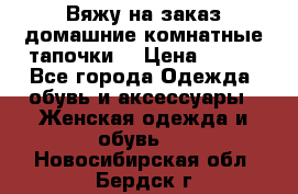 Вяжу на заказ домашние комнатные тапочки. › Цена ­ 800 - Все города Одежда, обувь и аксессуары » Женская одежда и обувь   . Новосибирская обл.,Бердск г.
